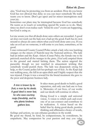 Behind the Scenes
75
delay.” God may be protecting you from an accident. How do you know
God has not allowed that delay so you can meet somebody He really
wants you to know. Don’t get upset and let minor interruptions steal
your joy.
Sometimes our plans may be interrupted because God has somebody
He wants us to touch or something special He wants us to do. Many
times we don’t even realize such “behind the scenes” events are happening,
but God is using us.
Let me assure you that all deeds done unto others are rewarded. A good
act does not wash out the bad, nor a bad act the good. Each has its own
reward so always do unto others what you'd wish done unto you. If you
take an evil act on someone, it will come to you later, sometimes, so be
good.
I ones witnessed County Council Police attack a lady who was hawking
oranges on the streets of Nairobi near the National archives. The lady
had an infant and the Kanjo Askaris (County Police), the female one to be
précised; snatched all the oranges in the gunia, (Sisal sack) emptied them
to the ground and started kicking them. The action angered the
passersby though we just watched in amazement wishing that
somebody would punish them. The lady was desperately crying for
help, so the County police left her perhaps out of fear. As the Kanjo lady
was walking away, she fell in an open ditch and I highly suspect that she
was injured. I hope it was a reward for the brutal treatment she gave to
the poor and desperate business lady.
It takes many good deeds to build a good
reputation, and only one bad one to lose
it. Memories of our lives, of our works
and our deeds will continue in others.
Doing Good is a simple and universal
vision. A vision to which each and every
one of us can connect and contribute to
its realization. A vision based on the
belief that by doing good deeds, positive
thinking and affirmative choice of words,
feelings and actions, we can enhance goodness in the world.
Be good my friend, be kind, be compassionate, be considerate, be
empathetic. May compassion be your passion and may you value
A tree is known by its
fruit; a man by his deeds.
A good deed is never lost;
he who sows courtesy
reaps friendship, and he
who plants kindness
gathers love.
 