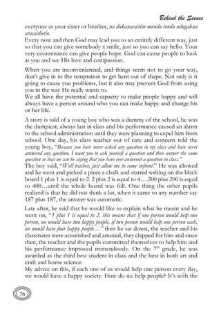 Behind the Scenes
76
everyone as your sister or brother, na dukanacaithie mundu tondu ndugakua
utacaithetio.
Every now and then God may lead you to an entirely different way, just
so that you can give somebody a smile, just so you can say hello. Your
very countenance can give people hope. God can cause people to look
at you and see His love and compassion.
When you are inconvenienced, and things seem not to go your way,
don’t give in to the temptation to get bent out of shape. Not only is it
going to cause you problems, but it also may prevent God from using
you in the way He really wants to.
We all have the potential and capacity to make people happy and will
always have a person around who you can make happy and change his
or her life.
A story is told of a young boy who was a dummy of the school, he was
the dumpiest, always last in class and his performance caused an alarm
to the school administration until they were planning to expel him from
school. One day, his class teacher out of care and concern told the
young boy, “Because you have never asked any question in my class and have never
answered any question, I want you to ask yourself a question and then answer the same
question so that we can be saying that you have ever answered a question in class.”
The boy said, “Well teacher, just allow me to come infront.” He was allowed
and he went and picked a piece a chalk and started writing on the black
board 1 plus 1 is equal to 2. 2 plus 2 is equal to 4….200 plus 200 is equal
to 400…until the whole board was full. One thing the other pupils
realized is that he did not think a lot, when it came to any number say
187 plus 187, the answer was automatic.
Late after, he said that he would like to explain what he meant and he
went on, “1 plus 1 is equal to 2, this means that if one person would help one
person, we would have two happy people, if two person would help one person each,
we would have four happy people…” then he sat down, the teacher and his
classmates were astonished and amused, they clapped for him and since
then, the teacher and the pupils committed themselves to help him and
his performance improved tremendously. On the 7th
grade, he was
awarded as the third best student in class and the best in both art and
craft and home science.
My advice on this, if each one of us would help one person every day,
we would have a happy society. How do we help people? It’s with the
 