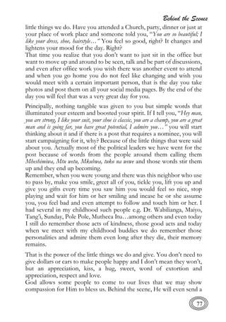 Behind the Scenes
77
little things we do. Have you attended a Church, party, dinner or just at
your place of work place and someone told you, “You are so beautiful; I
like your dress, shoe, hairstyle…” You feel so good, right? It changes and
lightens your mood for the day. Right?
That time you realize that you don’t want to just sit in the office but
want to move up and around to be seen, talk and be part of discussions,
and even after office work you wish there was another event to attend
and when you go home you do not feel like changing and wish you
would meet with a certain important person, that is the day you take
photos and post them on all your social media pages. By the end of the
day you will feel that was a very great day for you.
Principally, nothing tangible was given to you but simple words that
illuminated your esteem and boosted your spirit. If I tell you, “Hey man,
you are strong, I like your suit, your shoe is classic, you are a champ, you are a great
man and is going far, you have great potential, I admire you…” you will start
thinking about it and if there is a post that requires a nominee, you will
start campaigning for it, why? Because of the little things that were said
about you. Actually most of the political leaders we have went for the
post because of words from the people around them calling them
Mheshimiwa, Mtu wetu, Mkubwa, tuko na wewe and those words stir them
up and they end up becoming.
Remember, when you were young and there was this neighbor who use
to pass by, make you smile, greet all of you, tickle you, lift you up and
give you gifts every time you saw him you would feel so nice, stop
playing and wait for him or her smiling and incase he or she assume
you, you feel bad and even attempt to follow and touch him or her. I
had several in my childhood such people e.g. Dr. Wabilianga, Maiyo,
Tang’i, Sunday, Pole Pole, Mutheca Itu…among others and even today
I still do remember those acts of kindness, those good acts and today
when we meet with my childhood buddies we do remember those
personalities and admire them even long after they die, their memory
remains.
That is the power of the little things we do and give. You don’t need to
give dollars or cars to make people happy and I don’t mean they won’t,
but an appreciation, kiss, a hug, sweet, word of extortion and
appreciation, respect and love.
God allows some people to come to our lives that we may show
compassion for Him to bless us. Behind the scene, He will even send a
 