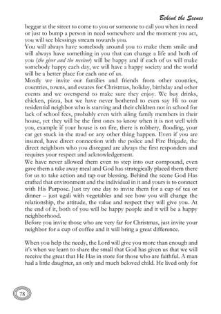 Behind the Scenes
78
beggar at the street to come to you or someone to call you when in need
or just to bump a person in need somewhere and the moment you act,
you will see blessings stream towards you.
You will always have somebody around you to make them smile and
will always have something in you that can change a life and both of
you (the giver and the receiver) will be happy and if each of us will make
somebody happy each day, we will have a happy society and the world
will be a better place for each one of us.
Mostly we invite our families and friends from other counties,
countries, towns, and estates for Christmas, holiday, birthday and other
events and we overspend to make sure they enjoy. We buy drinks,
chicken, pizza, but we have never bothered to even say Hi to our
residential neighbor who is starving and their children not in school for
lack of school fees, probably even with ailing family members in their
house, yet they will be the first ones to know when it is not well with
you, example if your house is on fire, there is robbery, flooding, your
car get stuck in the mud or any other thing happen. Even if you are
insured, have direct connection with the police and Fire Brigade, the
direct neighbors who you disregard are always the first responders and
requires your respect and acknowledgement.
We have never allowed them even to step into our compound, even
gave them a take away meal and God has strategically placed them there
for us to take action and tap our blessing. Behind the scene God Has
crafted that environment and the individual in it and yours is to connect
with His Purpose. Just try one day to invite them for a cup of tea or
dinner – just ugali with vegetables and see how you will change the
relationship, the attitude, the value and respect they will give you. At
the end of it, both of you will be happy people and it will be a happy
neighborhood.
Before you invite those who are very far for Christmas, just invite your
neighbor for a cup of coffee and it will bring a great difference.
When you help the needy, the Lord will give you more than enough and
it’s when we learn to share the small that God has given us that we will
receive the great that He Has in store for those who are faithful. A man
had a little daughter, an only and much beloved child. He lived only for
 