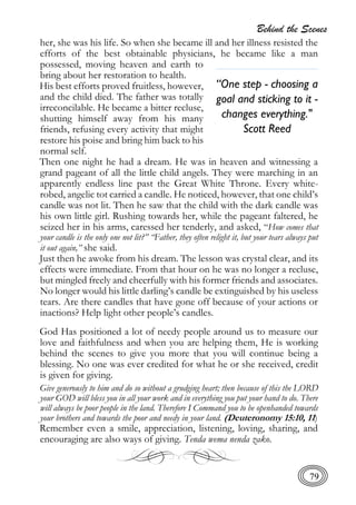 Behind the Scenes
79
her, she was his life. So when she became ill and her illness resisted the
efforts of the best obtainable physicians, he became like a man
possessed, moving heaven and earth to
bring about her restoration to health.
His best efforts proved fruitless, however,
and the child died. The father was totally
irreconcilable. He became a bitter recluse,
shutting himself away from his many
friends, refusing every activity that might
restore his poise and bring him back to his
normal self.
Then one night he had a dream. He was in heaven and witnessing a
grand pageant of all the little child angels. They were marching in an
apparently endless line past the Great White Throne. Every white-
robed, angelic tot carried a candle. He noticed, however, that one child’s
candle was not lit. Then he saw that the child with the dark candle was
his own little girl. Rushing towards her, while the pageant faltered, he
seized her in his arms, caressed her tenderly, and asked, “How comes that
your candle is the only one not lit?” “Father, they often relight it, but your tears always put
it out again,” she said.
Just then he awoke from his dream. The lesson was crystal clear, and its
effects were immediate. From that hour on he was no longer a recluse,
but mingled freely and cheerfully with his former friends and associates.
No longer would his little darling’s candle be extinguished by his useless
tears. Are there candles that have gone off because of your actions or
inactions? Help light other people’s candles.
God Has positioned a lot of needy people around us to measure our
love and faithfulness and when you are helping them, He is working
behind the scenes to give you more that you will continue being a
blessing. No one was ever credited for what he or she received, credit
is given for giving.
Give generously to him and do so without a grudging heart; then because of this the LORD
your GOD will bless you in all your work and in everything you put your hand to do. There
will always be poor people in the land. Therefore I Command you to be openhanded towards
your brothers and towards the poor and needy in your land. (Deuteronomy 15:10, 11)
Remember even a smile, appreciation, listening, loving, sharing, and
encouraging are also ways of giving. Tenda wema nenda zako.
“One step - choosing a
goal and sticking to it -
changes everything."
Scott Reed
 