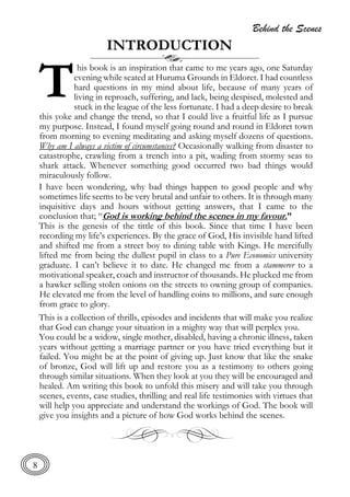 Behind the Scenes
8
INTRODUCTION
his book is an inspiration that came to me years ago, one Saturday
evening while seated at Huruma Grounds in Eldoret. I had countless
hard questions in my mind about life, because of many years of
living in reproach, suffering, and lack, being despised, molested and
stuck in the league of the less fortunate. I had a deep desire to break
this yoke and change the trend, so that I could live a fruitful life as I pursue
my purpose. Instead, I found myself going round and round in Eldoret town
from morning to evening meditating and asking myself dozens of questions.
Why am I always a victim of circumstances? Occasionally walking from disaster to
catastrophe, crawling from a trench into a pit, wading from stormy seas to
shark attack. Whenever something good occurred two bad things would
miraculously follow.
I have been wondering, why bad things happen to good people and why
sometimes life seems to be very brutal and unfair to others. It is through many
inquisitive days and hours without getting answers, that I came to the
conclusion that; “God is working behind the scenes in my favour.”
This is the genesis of the tittle of this book. Since that time I have been
recording my life’s experiences. By the grace of God, His invisible hand lifted
and shifted me from a street boy to dining table with Kings. He mercifully
lifted me from being the dullest pupil in class to a Pure Economics university
graduate. I can’t believe it to date. He changed me from a stammerer to a
motivational speaker, coach and instructor of thousands. He plucked me from
a hawker selling stolen onions on the streets to owning group of companies.
He elevated me from the level of handling coins to millions, and sure enough
from grace to glory.
This is a collection of thrills, episodes and incidents that will make you realize
that God can change your situation in a mighty way that will perplex you.
You could be a widow, single mother, disabled, having a chronic illness, taken
years without getting a marriage partner or you have tried everything but it
failed. You might be at the point of giving up. Just know that like the snake
of bronze, God will lift up and restore you as a testimony to others going
through similar situations. When they look at you they will be encouraged and
healed. Am writing this book to unfold this misery and will take you through
scenes, events, case studies, thrilling and real life testimonies with virtues that
will help you appreciate and understand the workings of God. The book will
give you insights and a picture of how God works behind the scenes.
T
 