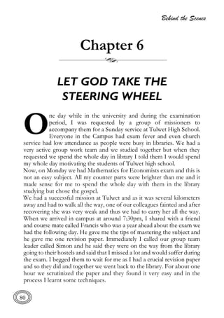 Behind the Scenes
80
Chapter 6
LET GOD TAKE THE
STEERING WHEEL
ne day while in the university and during the examination
period, I was requested by a group of missioners to
accompany them for a Sunday service at Tulwet High School.
Everyone in the Campus had exam fever and even church
service had low attendance as people were busy in libraries. We had a
very active group work team and we studied together but when they
requested we spend the whole day in library I told them I would spend
my whole day motivating the students of Tulwet high school.
Now, on Monday we had Mathematics for Economists exam and this is
not an easy subject. All my counter parts were brighter than me and it
made sense for me to spend the whole day with them in the library
studying but chose the gospel.
We had a successful mission at Tulwet and as it was several kilometers
away and had to walk all the way, one of our colleagues fainted and after
recovering she was very weak and thus we had to carry her all the way.
When we arrived in campus at around 7:30pm, I shared with a friend
and course mate called Francis who was a year ahead about the exam we
had the following day. He gave me the tips of mastering the subject and
he gave me one revision paper. Immediately I called our group team
leader called Simon and he said they were on the way from the library
going to their hostels and said that I missed a lot and would suffer during
the exam. I begged them to wait for me as I had a crucial revision paper
and so they did and together we went back to the library. For about one
hour we scrutinized the paper and they found it very easy and in the
process I learnt some techniques.
O
 
