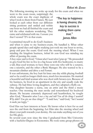 Behind the Scenes
81
The following morning we woke up ready for the exam and when we
went to the exam room, surprisingly the
whole exam was the exact duplicate of
what I took to them from Francis. We just
looked at each other from our different
sitting positions and smiled and within
one hour we had all finished the exam and
left the other students wondering. They
came and celebrated with me. I assure you
that I scored 72% in that exam.
I committed myself to do God’s business
and when it came to my business-exam, He handled it. What other
people spend days and nights studying just took me one hour to revise,
grasp and pass the exam. God took the steering wheel. When I was
minding the kingdom business, behind the scene God was minding my
affair of passing the exam.
A boy once said to God, “I know what I want when I grow up.” He proceeded
to give God his list: to live in a big house with five bedrooms; to marry
a tall, blue-eyed woman; to have three sons-one who will be a senator,
one a scientist, and the other a Bank Manager. He also wanted to be a
mountain climber and drive a red Ferrari.
It was unfortunate, the boy hurt his knee one-day while playing football
and so he could no longer climb trees, much less mountains. He married
a beautiful and kind woman who was short with brown eyes. Because of
his business, he lived in an apartment in the city and usually rode the
subway. He had three loving daughters, and they adopted a fluffy cat.
One daughter became a nurse, one an artist and the third a music
teacher. One morning the man awoke and remembered his boyhood
dream. He became extremely depressed and heartbroken, he sought
after God, “Remember when I was a boy and told You all the things I wanted?
Why didn't You give me those things?” “I could have,” said God, “but I wanted
to make you happy.”
God Has our best interests at heart. He knows what is best for us and
sees the end from the beginning. Let Him take the steering wheel and
direct your path towards your destiny. He can make anything out of you
for His glory.
Its several years now since the time I graduated from Moi University
with a bachelor Degree in Economics. We took some group photos on
“The key to happiness
is having dreams; the
key to success is
making them come
true."
James Allen
 