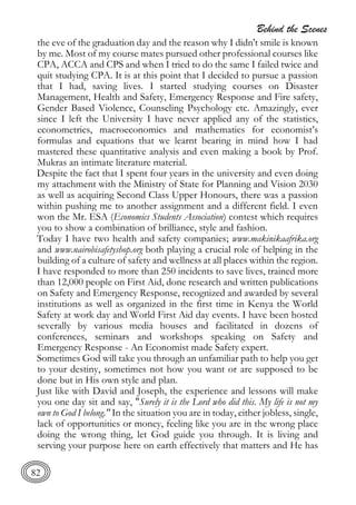 Behind the Scenes
82
the eve of the graduation day and the reason why I didn't smile is known
by me. Most of my course mates pursued other professional courses like
CPA, ACCA and CPS and when I tried to do the same I failed twice and
quit studying CPA. It is at this point that I decided to pursue a passion
that I had, saving lives. I started studying courses on Disaster
Management, Health and Safety, Emergency Response and Fire safety,
Gender Based Violence, Counseling Psychology etc. Amazingly, ever
since I left the University I have never applied any of the statistics,
econometrics, macroeconomics and mathematics for economist’s
formulas and equations that we learnt bearing in mind how I had
mastered these quantitative analysis and even making a book by Prof.
Mukras an intimate literature material.
Despite the fact that I spent four years in the university and even doing
my attachment with the Ministry of State for Planning and Vision 2030
as well as acquiring Second Class Upper Honours, there was a passion
within pushing me to another assignment and a different field. I even
won the Mr. ESA (Economics Students Association) contest which requires
you to show a combination of brilliance, style and fashion.
Today I have two health and safety companies; www.makinikaafrika.org
and www.nairobisafetyshop.org both playing a crucial role of helping in the
building of a culture of safety and wellness at all places within the region.
I have responded to more than 250 incidents to save lives, trained more
than 12,000 people on First Aid, done research and written publications
on Safety and Emergency Response, recognized and awarded by several
institutions as well as organized in the first time in Kenya the World
Safety at work day and World First Aid day events. I have been hosted
severally by various media houses and facilitated in dozens of
conferences, seminars and workshops speaking on Safety and
Emergency Response - An Economist made Safety expert.
Sometimes God will take you through an unfamiliar path to help you get
to your destiny, sometimes not how you want or are supposed to be
done but in His own style and plan.
Just like with David and Joseph, the experience and lessons will make
you one day sit and say, "Surely it is the Lord who did this. My life is not my
own to God I belong." In the situation you are in today, either jobless, single,
lack of opportunities or money, feeling like you are in the wrong place
doing the wrong thing, let God guide you through. It is living and
serving your purpose here on earth effectively that matters and He has
 