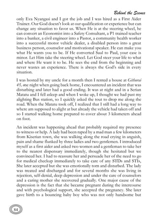 Behind the Scenes
84
only Eva Nyangasi and I got the job and I was hired as a First Aider
Trainer. Our God doesn’t look at our qualification or experience but can
change any situation to favor us. When He is at the steering wheel, he
can convert an Economist into a Safety Consultant, a P1 trained teacher
into a banker, a civil engineer into a Pastor, a community health worker
into a successful motor vehicle dealer, a disabled person into a great
business person, counselor and motivational speaker. He can make you
what He wants you to be. If He converted Saul to Paul, your case is
minor. Let Him take the steering wheel. Let God steer your life to what
and where He want it to be. He sees the end from the beginning and
never wastes an experience. There is always the God’s side in every
situation.
I was hosted by my uncle for a month then I rented a house at Githurai
45, one night when going back home, I encountered an incident that was
disturbing and later had a good ending. It was at night and in a Serian
Matatu and I fell asleep and when I woke up, I thought we had past my
alighting Bus station, so I quickly asked the tout to drop me along the
road. When the Matatu took off, I realized that I still had a long way to
where am supposed to alight at but already the vehicle had taken off and
so I started walking home prepared to cover about 3 kilometers ahead
on foot.
An incident was happening ahead that probably required my presence
to witness or help. A lady had been raped by a mad man a few kilometers
from Kiserian town, she was walking along the road crying in anguish,
pain and shame flunked by three ladies and two gentlemen. I introduced
myself as a first aider and asked two women and a gentleman to take her
to the nearest dispensary immediately, though she hesitated but we
convinced her. I had to reassure her and persuade her of the need to go
for medical checkup immediately to take care of any STDs and STIs,
She later accepted but she was emotionally torn and disturbed. The lady
was treated and discharged and for several months she was living in
rejection, self-denial, deep depression and under the care of counselors
and a caring mother she recovered gradually. One major cause of the
depression is the fact that she became pregnant during the intercourse
and with psychological support, she accepted the pregnancy. She later
gave birth to a bouncing baby boy who was not only handsome but
 