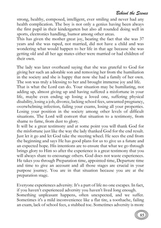 Behind the Scenes
85
strong, healthy, composed, intelligent, ever smiling and never had any
health complication. The boy is not only a genius having been always
the first pupil in their kindergarten but also all rounded doing well in
sports, electronics handling, humor among other areas.
This has given the mother great joy, bearing the fact that she was 37
years and she was raped, not married, did not have a child and was
wondering what would happen to her life in that age because she was
getting old and all her age mates either were married or had children of
their own.
The lady was later overheard saying that she was grateful to God for
giving her such an adorable son and removing her from the humiliation
in the society and she is happy that now she had a family of her own.
The son was truly a blessing to her and brought immense joy and life.
That is what the Lord can do. Your situation may be humiliating, not
adding up, almost giving up and having suffered a misfortune in your
life, maybe even ending up losing a loved one, suffering physical
disability, losing a job, divorce, lacking school fees, unwanted pregnancy,
overwhelming infection, failing your exams, losing all your properties.
Losing your position in the society among other levels of difficult
situations. The Lord will convert that situation to a testimony, from
shame to fame, from dust to glory.
It will be a great testimony and at some point you will thank God for
the misfortune just like the way the lady thanked God for the end result.
Just let it go and let God take the steering wheel. He sees the end from
the beginning and says He has good plans for us to give us a future and
an expected hope. His intentions are to ensure that what we go through
brings glory to Him so after the experience is a great testimony that you
will always share to encourage others. God does not waste experiences.
He takes you through Preparation time, appointed time, Departure time
and time to give an account and all those stages are crucial in your
purpose journey. You are in that situation because you are at the
preparation stage.
Everyone experiences adversity. It’s a part of life no one escapes. In fact,
if you haven’t experienced adversity you haven’t lived long enough.
Something unpleasant happens, often unexpected, and we suffer.
Sometimes it's a mild inconvenience like a flat tire, a toothache, failing
an exam, lack of school fees, a stubbed toe. Sometimes adversity is more
 