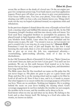 Behind the Scenes
86
severe like an illness or the death of a loved one. Or the car engine just
goes for a temporary power nap, Your bank rejects your loan application
request, Power goes off when you are about to give your presentation,
Your house broken into, You lose your phone, Your client delays in
clearing your LPO, we lose a job, your fiancée leaves you. Things don't
work out the way we hoped or planned-instead, we experience trials and
tribulations.
In the previous chapters I shared about the story of Joseph on how God
took a steering wheel and fulfilled His mission upon his life. In the Old
Testament, Joseph's brothers sold him into slavery with evil intent. Yet
God used these misguided brothers to accomplish his purposes. He
placed Joseph in high Egyptian office so Joseph could later save those
very brothers from famine. Later when the events unfolded and his
dream came to pass, He said “You intended to harm me, but God intended it for
good to accomplish what is now being done, the saving of many lives” (Genesis 50:20).
Sometimes I read the story of Job and despite the fact that I read
knowing the end result, there is a lot of reasons that could have caused
him to give up or even die. Job, too, experienced adversity—
overwhelming, spirit-crushing adversity, none of it due to his
disobedience.
In the Old Testament Book of Jeremiah1:5, God says, "Before I formed you
in the womb I knew you, before you were born I set you apart”. You and I are not
accidents. We are on this earth because God wanted us to be here,
knows that we are here, has a purpose in our being here, and determines
how long we'll be here.
The Bible states that He Has inscribed our name on His palm that He
can never forget us. His plans are great to give us a great future and
Hope and thus He is on the steering wheel and we ought to let Him be
Lord of all and in all. Now if that is true, and it is, it stands to reason
that what happens to us occurs within the sovereign purpose of God for
our lives. There are no accidents. Nothing just happens. His is working
behind the scene on your favor holding the steering wheel. God's
sovereign engagement in our lives includes the troubles we just escaped,
the troubles we're in now, and the troubles we're about to be in.
God knows when we rise up and when we lay down. We belong to the
Lord, and so does history itself. We belong to a God who calms the
storms, we knows no defeat.
 