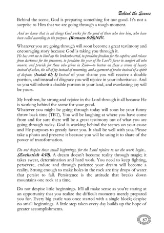 Behind the Scenes
87
Behind the scene, God is preparing something for our good. It’s not a
surprise to Him that we are going through a tough moment.
And we know that in all things God works for the good of those who love him, who have
been called according to his purpose. (Romans 8:28)NIV.
Whatever you are going through will soon become a great testimony and
encouraging story because God is taking you through it.
He has sent me to bind up the brokenhearted, to proclaim freedom for the captives and release
from darkness for the prisoners, to proclaim the year of the Lord’s favor to comfort all who
mourn, and provide for those who grieve in Zion—to bestow on them a crown of beauty
instead of ashes, the oil of joy instead of mourning, and a garment of praise instead of a spirit
of despair. (Isaiah 61; 1) Instead of your shame you will receive a double
portion, and instead of disgrace you will rejoice in your inheritance. And
so you will inherit a double portion in your land, and everlasting joy will
be yours.
My brethren, be strong and rejoice in the Lord through it all because He
is working behind the scene for your good.
Whatever you might be going through today will soon be your funny
throw back time (TBT), You will be laughing at where you have come
from and for sure there will be a great testimony out of what you are
going through today. God is working behind the scenes on your cause
and He purposes to greatly favor you. It shall be well with you. Please
take a photo and preserve it because you will be using it to share of the
power of transformation.
Do not despise these small beginnings, for the Lord rejoices to see the work begin...
(Zachariah 4:10). A dream doesn’t become reality through magic; it
takes sweat, determination and hard work. You need to keep fighting,
persevere, endure and through patience your dream will become a
reality. Strong enough to make holes in the rock are tiny drops of water
that persist to fall. Persistence is the attitude that breaks down
mountains one rock at a time.
Do not despise little beginnings. It'll all make sense as you're staring at
an opportunity that you realize the difficult moments merely prepared
you for. Every big castle was once started with a single block; despise
no small beginnings. A little step taken every day builds up the hope of
greater accomplishments.
 