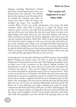 Behind the Scenes
88
Imagine watching Manchester United
play with Arsenal repeat game when you
already know the outcome. You already
know who is going to win. No matter how
far behind the winning team falls, no
matter how bad it looks for them, you
wouldn’t get upset. You wouldn’t be
worried. Why? You’ve got inside information. You know the final
outcome. That’s what God is saying to us today. He knows your
outcome and so even as you walk around worried, not sure how your
end up will be, not sure where the rent will come from or where your
right partner will come from, not sure how that sickness will end or
when you'll get your dream job, God is laughing as He knows you will
end up victorious and glory will be His. When it gets tough and things
don’t look like they’re going to work out, we know that with God, we
are on the winning team. Today, you can laugh with Him knowing that
He has favor, strength and victory in store for your future. Rejoice and
be glad my friend and keep your head up knowing that behind the scene
God is in charge of the steering wheel and the journey will be safe and
you will reach the destination He Has in store for you.
I remember the last day after finishing my KCSE exam at Anestar High
School Nakuru my major worry was how to clear the huge school
balance that I had accrued over the years. The following morning I went
to thank one of the co-director of the school, Madam Gatimu, for
allowing me to work in the same school as I study and I remember her
looking at me and say, “Steve, you have worked so hard and again I have not
seen anyone come thank me and for that reason I'll clear all your fees arrears." That
to me was God's hour of visitation. If I didn't obey the inner voice that
pushed me to go pass my gratitude maybe she couldn't have cleared the
arrears. If you want to experience God's hour of visitation, focus on His
power, His sovereignty, His love for you and the fact that He Has good
plans for you. If you have an intimate relationship with God, there will
always be a voice directing your path, ordering your steps for divine
connection and divine provision. He'll give you ideas and strategies. Do
not fret over minor matters or things beyond your control, behold seek
the values of the kingdom of God. Your anxiety will melt, your heart
will swell with gratitude, your life will fill with meaning and you will
“Your success and
happiness lie in you."
Helen Keller
 