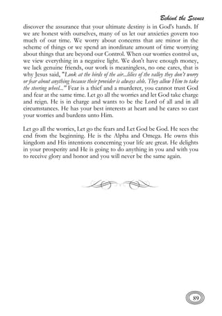 Behind the Scenes
89
discover the assurance that your ultimate destiny is in God's hands. If
we are honest with ourselves, many of us let our anxieties govern too
much of our time. We worry about concerns that are minor in the
scheme of things or we spend an inordinate amount of time worrying
about things that are beyond our Control. When our worries control us,
we view everything in a negative light. We don't have enough money,
we lack genuine friends, our work is meaningless, no one cares, that is
why Jesus said, "Look at the birds of the air...lilies of the valley they don’t worry
or fear about anything because their provider is always able. They allow Him to take
the steering wheel..." Fear is a thief and a murderer, you cannot trust God
and fear at the same time. Let go all the worries and let God take charge
and reign. He is in charge and wants to be the Lord of all and in all
circumstances. He has your best interests at heart and he cares so cast
your worries and burdens unto Him.
Let go all the worries, Let go the fears and Let God be God. He sees the
end from the beginning. He is the Alpha and Omega. He owns this
kingdom and His intentions concerning your life are great. He delights
in your prosperity and He is going to do anything in you and with you
to receive glory and honor and you will never be the same again.
 