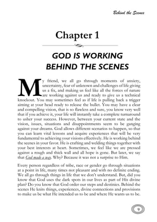 Behind the Scenes
9
Chapter 1
GOD IS WORKING
BEHIND THE SCENES
y friend, we all go through moments of anxiety,
uncertainty, fear of unknown and challenges of life giving
us a fix, and making us feel like all the forces of nature
are working against us and ready to give us a technical
knockout. You may sometimes feel as if life is pulling back a trigger
aiming at your head ready to release the bullet. You may have a clear
and compelling vision, that is so flawless and sure, you know very well
that if you achieve it, your life will instantly take a complete turnaround
to usher your success. However, between your current state and the
vision, issues, situations and disappointments seem to be ganging
against your dreams. God allows different scenarios to happen, so that
you can learn vital lessons and acquire experiences that will be very
fundamental to achieving your visions effectively. He is working behind
the scenes in your favor. He is crafting and welding things together with
your best interests at heart. Sometimes, we feel like we are pressed
against a rough and thick wall and all hope is gone. But later, we say
that God made a way. Why? Because it was not a surprise to Him.
Every person regardless of tribe, race or gender go through situations
at a point in life, many times not pleasant and with no definite ending.
We all go through things in life that we don’t understand. But, did you
know that God uses the dark spots in our lives as part of His divine
plan? Do you know that God order our steps and destinies. Behind the
scenes He knits things, experiences, divine connections and provisions
to make us be what He intended us to be and where He wants us to be.
M
 