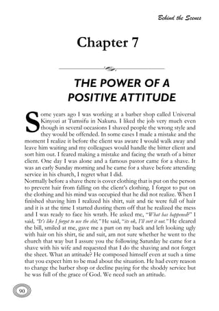 Behind the Scenes
90
Chapter 7
THE POWER OF A
POSITIVE ATTITUDE
ome years ago I was working at a barber shop called Universal
Kinyozi at Tumsifu in Nakuru. I liked the job very much even
though in several occasions I shaved people the wrong style and
they would be offended. In some cases I made a mistake and the
moment I realize it before the client was aware I would walk away and
leave him waiting and my colleagues would handle the bitter client and
sort him out. I feared making a mistake and facing the wrath of a bitter
client. One day I was alone and a famous pastor came for a shave. It
was an early Sunday morning and he came for a shave before attending
service in his church, I regret what I did.
Normally before a shave there is cover clothing that is put on the person
to prevent hair from falling on the client’s clothing. I forgot to put on
the clothing and his mind was occupied that he did not realize. When I
finished shaving him I realized his shirt, suit and tie were full of hair
and it is at the time I started dusting them off that he realized the mess
and I was ready to face his wrath. He asked me, “What has happened?” I
said, “It’s like I forgot to use the shit,” He said, “its ok, I’ll sort it out.” He cleared
the bill, smiled at me, gave me a part on my back and left looking ugly
with hair on his shirt, tie and suit, am not sure whether he went to the
church that way but I assure you the following Saturday he came for a
shave with his wife and requested that I do the shaving and not forget
the sheet. What an attitude? He composed himself even at such a time
that you expect him to be mad about the situation. He had every reason
to change the barber shop or decline paying for the shoddy service but
he was full of the grace of God. We need such an attitude.
S
 