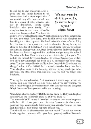 Behind the Scenes
91
In our day to day endeavors, a lot of
good and bad things happen to us.
Some come with a great impact that if
not careful they affect our attitude and
lead to a chain of other effects. Let's
use an illustration. You're eating
breakfast with your family. Your
daughter knocks over a cup of coffee
onto your business shirt. You have no
control over what just happened. What happens next will be determined
by how you react. You curse. You harshly scold your daughter for
knocking the coffee cup over. She breaks down in tears. After scolding
her, you turn to your spouse and criticize them for placing the cup too
close to the edge of the table. A short verbal battle follows. You storm
upstairs and change your shirt. Back downstairs you find your daughter
has been too busy crying to finish breakfast and get ready for school.
She misses the bus. Your spouse must leave immediately for work. You
rush to the car and drive your daughter to school. Because you are late,
you drive 130 kilometers per hour in a 50 kilometer per hour speed
zone. You get stopped by the traffic police. Delayed for 25 minutes and
charged a fine of Ksh. 10,000 then you arrive to school one hour later.
Your daughter runs to the building without saying good-bye. After
arriving at the office more than one hour late, you find you forgot your
briefcase.
Your day has started terrible. As it continues, it seems to get worse and
worse. You look forward to going home. When you arrive home, you
find a small wedge in your relationship with your spouse and daughter.
Why? Because of how you reacted in the morning.
Why did you have a bad day? Did the coffee cause it? Did your daughter
cause it? Did the Policeman cause it? Did you cause it?
The answer is YOU caused it. You had no control over what happened
with the coffee. How you reacted in those 5 seconds is what caused
your bad day. Your attitude determines your altitude. You set the pace
and direction of how things happens around you.
You should not let circumstances set your mood. You do not have to
let the negative comments affect you. React properly and it will not ruin
“We must never be
afraid to go too far,
for success lies just
beyond."
Marcel Proust
 