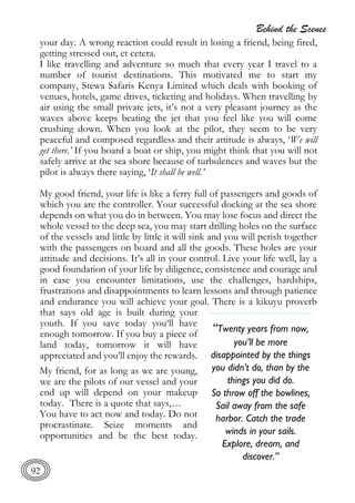 Behind the Scenes
92
your day. A wrong reaction could result in losing a friend, being fired,
getting stressed out, et cetera.
I like travelling and adventure so much that every year I travel to a
number of tourist destinations. This motivated me to start my
company, Stewa Safaris Kenya Limited which deals with booking of
venues, hotels, game drives, ticketing and holidays. When travelling by
air using the small private jets, it’s not a very pleasant journey as the
waves above keeps beating the jet that you feel like you will come
crushing down. When you look at the pilot, they seem to be very
peaceful and composed regardless and their attitude is always, ‘We will
get there.’ If you board a boat or ship, you might think that you will not
safely arrive at the sea shore because of turbulences and waves but the
pilot is always there saying, ‘It shall be well.’
My good friend, your life is like a ferry full of passengers and goods of
which you are the controller. Your successful docking at the sea shore
depends on what you do in between. You may lose focus and direct the
whole vessel to the deep sea, you may start drilling holes on the surface
of the vessels and little by little it will sink and you will perish together
with the passengers on board and all the goods. These holes are your
attitude and decisions. It’s all in your control. Live your life well, lay a
good foundation of your life by diligence, consistence and courage and
in case you encounter limitations, use the challenges, hardships,
frustrations and disappointments to learn lessons and through patience
and endurance you will achieve your goal. There is a kikuyu proverb
that says old age is built during your
youth. If you save today you‘ll have
enough tomorrow. If you buy a piece of
land today, tomorrow it will have
appreciated and you’ll enjoy the rewards.
My friend, for as long as we are young,
we are the pilots of our vessel and your
end up will depend on your makeup
today. There is a quote that says,…
You have to act now and today. Do not
procrastinate. Seize moments and
opportunities and be the best today.
“Twenty years from now,
you’ll be more
disappointed by the things
you didn’t do, than by the
things you did do.
So throw off the bowlines,
Sail away from the safe
harbor. Catch the trade
winds in your sails.
Explore, dream, and
discover.”
 