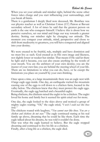 Behind the Scenes
93
When you set your attitude and mindset right, behind the scene other
forces takes charge and you start influencing your surroundings, and
you break all limits.
There is a gentleman I deeply liked now deceased, Mr. Boniface was
our physics teacher as well as Christian Union (CU) Patron at Bavuni
secondary school. A lot of times he said that the greatest person on
earth is the one who conquers himself. I believe this is about how we
perceive ourselves, set our mind and forge our way towards a greater
destiny. Setting our mindset right by changing our attitude. The
moment you conquer your attitude, mind, perspective and chose to
shift from mediocrity to greatness, you will have conquered and aligned
into your destiny.
We were created to be fruitful, rule, multiply and have dominion and
we must live as such. God created us in His own image and likeness,
not slightly lower or weaker but similar. That means if He said let there
be light and it became, you can also create anything by the words of
your mouth. You are the architect of your own destiny; you are the
master of your own fate; you are behind the steering wheel of your life.
There are no limitations to what you can do, have, or be except the
limitations you place on yourself by your own thinking.
Once upon a time, at a large mountainside there was an eagle nest with
4 large eagle eggs inside. One day, an earthquake rocked the mountain
causing one of the eggs to roll down to a chicken farm, located in the
valley below. The chickens knew that they must protect the eagle eggs.
Eventually, the eagle egg hatched and a beautiful eaglet.
Being chickens, the chickens raised the eaglet to be a chicken. The eaglet
loved his home and family but it seemed his spirit cried out for more.
One day, the eagle looked to the skies above and noticed a group of
mighty eagles soaring. “Oh,” the eagle cried, “I wish I could soar like those
birds.”
The chickens roared with laughter, “You cannot soar like those. You are a
chicken and chickens do not soar.” The eagle continued staring at his real
family up above, dreaming that he could be like them. Each time the
eagle talked about his dreams, he was told it couldn’t be done.
That was what the eagle learned to believe. But the eagle stopped
dreaming and continued to live his life as a chicken.
Finally, after a long life as a chicken, the eagle died.
 