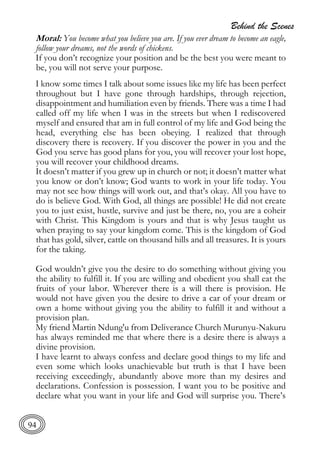 Behind the Scenes
94
Moral: You become what you believe you are. If you ever dream to become an eagle,
follow your dreams, not the words of chickens.
If you don’t recognize your position and be the best you were meant to
be, you will not serve your purpose.
I know some times I talk about some issues like my life has been perfect
throughout but I have gone through hardships, through rejection,
disappointment and humiliation even by friends. There was a time I had
called off my life when I was in the streets but when I rediscovered
myself and ensured that am in full control of my life and God being the
head, everything else has been obeying. I realized that through
discovery there is recovery. If you discover the power in you and the
God you serve has good plans for you, you will recover your lost hope,
you will recover your childhood dreams.
It doesn’t matter if you grew up in church or not; it doesn’t matter what
you know or don’t know; God wants to work in your life today. You
may not see how things will work out, and that’s okay. All you have to
do is believe God. With God, all things are possible! He did not create
you to just exist, hustle, survive and just be there, no, you are a coheir
with Christ. This Kingdom is yours and that is why Jesus taught us
when praying to say your kingdom come. This is the kingdom of God
that has gold, silver, cattle on thousand hills and all treasures. It is yours
for the taking.
God wouldn’t give you the desire to do something without giving you
the ability to fulfill it. If you are willing and obedient you shall eat the
fruits of your labor. Wherever there is a will there is provision. He
would not have given you the desire to drive a car of your dream or
own a home without giving you the ability to fulfill it and without a
provision plan.
My friend Martin Ndung'u from Deliverance Church Murunyu-Nakuru
has always reminded me that where there is a desire there is always a
divine provision.
I have learnt to always confess and declare good things to my life and
even some which looks unachievable but truth is that I have been
receiving exceedingly, abundantly above more than my desires and
declarations. Confession is possession. I want you to be positive and
declare what you want in your life and God will surprise you. There’s
 