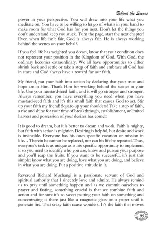 Behind the Scenes
95
power in your perspective. You will draw into your life what you
meditate on. You have to be willing to let go of what’s in your hand to
make room for what God has for you next. Don’t let the things you
don’t understand keep you stuck. Turn the page, start the next chapter!
Even when life isn’t fair, God is always fair. He is always working
behind the scenes on your behalf.
If you feel life has weighted you down, know that your condition does
not represent your position in the Kingdom of God. With God, the
ordinary becomes extraordinary. We all have opportunities to either
shrink back and settle or take a step of faith and embrace all God has
in store and God always have a reward for our faith.
My friend, put your faith into action by declaring that your trust and
hope are in Him. Thank Him for working behind the scenes in your
life. Use your mustard-seed faith, and it will go stronger and stronger.
Always remember, you have everything you need when you have
mustard-seed faith and it’s this small faith that causes God to act. Stir
up your faith my friend! Square-up your shoulders! Take a step of faith,
a rise and shine for your time of breakthrough, establishment, unlimited
harvest and possession of your desires has come!!!
It is good to dream, but it is better to dream and work. Faith is mighty,
but faith with action is mightier. Desiring is helpful, but desire and work
is invincible. Everyone has his own specific vocation or mission in
life… Therein he cannot be replaced, nor can his life be repeated. Thus,
everyone’s task is as unique as is his specific opportunity to implement
it so you need to identify who you are, know and pursue your purpose
and you’ll reap the fruits. If you want to be successful, it’s just this
simple: know what you are doing, love what you are doing, and believe
in what you are doing. Put a positive attitude in it.
Reverend Richard Muchangi is a passionate servant of God and
spiritual authority that I sincerely love and admire. He always remind
us to pray until something happen and as we commit ourselves to
prayer and fasting, something crucial is that we combine faith and
action and for sure it’s so sweet putting your faith on something and
concentrating it there just like a magnetic glass on a paper until it
generate fire. That crazy faith cause wonders. It’s the faith that moves
 
