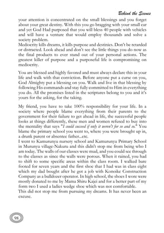 Behind the Scenes
98
your attention is concentrated on the small blessings and you forget
about your great destiny. With this you go bragging with your small car
and yet God Had purposed that you will bless 40 people with vehicles
and will have a venture that would employ thousands and solve a
society problem.
Mediocrity kills dreams, it kills purpose and destinies. Don’t be retarded
or distracted. Look ahead and don’t see the little things you do now as
the final products to ever stand out of your personal actions. The
greatest killer of purpose and a purposeful life is compromising on
mediocrity.
You are blessed and highly favored and must always declare this in your
life and walk with that conviction. Before anyone put a curse on you,
God Almighty put a blessing on you. Walk and live in that blessing by
following His commands and stay fully committed to Him in everything
you do. All the promises listed in the scriptures belong to you and it’s
yours for the asking, for the taking.
My friend, you have to take 100% responsibility for your life. In a
society where people blame everything from their parents to the
government for their failure to get ahead in life, the successful people
looks at things differently, these men and women refused to buy into
the mentality that says "I could succeed if only it weren't for so and so." You
blame the primary school you went to, where you were brought up in,
a drunk parent or absentee father...etc.
I went to Kamurunyu nursery school and Kamurunyu Primary School
in Murunyu village-Nakuru and this didn't stop me from being who I
am today. The walls of our classes were mud, and you could see through
to the classes as since the walls were porous. When it rained, you had
to shift to some specific areas within the class room. I walked bare
footed for seven years and the first shoe that I had was in class eight
which my dad bought after he got a job with Konoike Construction
Company as a bulldozer operator. In high school, the shoes I wore were
mostly donated to me by Mama Shiru Kajei and for a better part of my
form two I used a ladies wedge shoe which was not comfortable.
This did not stop me from pursuing my dreams. It has never been an
excuse.
 