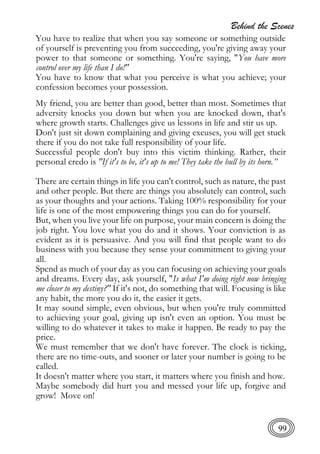 Behind the Scenes
99
You have to realize that when you say someone or something outside
of yourself is preventing you from succeeding, you're giving away your
power to that someone or something. You're saying, "You have more
control over my life than I do!"
You have to know that what you perceive is what you achieve; your
confession becomes your possession.
My friend, you are better than good, better than most. Sometimes that
adversity knocks you down but when you are knocked down, that's
where growth starts. Challenges give us lessons in life and stir us up.
Don't just sit down complaining and giving excuses, you will get stuck
there if you do not take full responsibility of your life.
Successful people don't buy into this victim thinking. Rather, their
personal credo is "If it's to be, it's up to me! They take the bull by its horn.”
There are certain things in life you can't control, such as nature, the past
and other people. But there are things you absolutely can control, such
as your thoughts and your actions. Taking 100% responsibility for your
life is one of the most empowering things you can do for yourself.
But, when you live your life on purpose, your main concern is doing the
job right. You love what you do and it shows. Your conviction is as
evident as it is persuasive. And you will find that people want to do
business with you because they sense your commitment to giving your
all.
Spend as much of your day as you can focusing on achieving your goals
and dreams. Every day, ask yourself, "Is what I'm doing right now bringing
me closer to my destiny?" If it's not, do something that will. Focusing is like
any habit, the more you do it, the easier it gets.
It may sound simple, even obvious, but when you're truly committed
to achieving your goal, giving up isn't even an option. You must be
willing to do whatever it takes to make it happen. Be ready to pay the
price.
We must remember that we don't have forever. The clock is ticking,
there are no time-outs, and sooner or later your number is going to be
called.
It doesn't matter where you start, it matters where you finish and how.
Maybe somebody did hurt you and messed your life up, forgive and
grow! Move on!
 