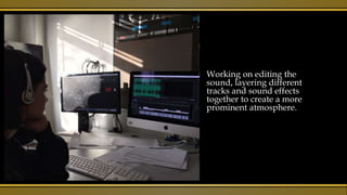 Working on editing the
sound, layering different
tracks and sound effects
together to create a more
prominent atmosphere.