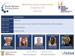 Behind the scenes of peer review
22 September 2021
10:00-12:00
SAJS Associate Editor
Prof. Teresa Coutinho
University of Pretoria
SAJS Associate Editor
Mentee
Dr Sydney Moyo
Rhodes College
SAJS Editor-in-Chief
Prof. Leslie Swartz
Stellenbosch University
SAJS Online Publishing
Systems Administrator
Ms Nadia Grobler
Scholarly Publishing, ASSAf
Reviewer
Dr Lungiswa Nkonki
Stellenbosch University
#PeerReviewWeek21 #IdentityInPeerReview
@SAJS_Official @ASSAf_Official
PROGRAMME
10:00–10:05 Welcome
10:05–11:00 Behind the scenes of peer review: from the perspectives of the role players
11:00–11:20 Panel discussion
11:20–12:00 Audience Q&A
 