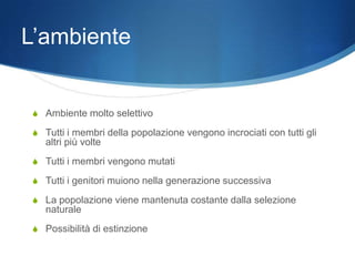 L’ambiente


 S Ambiente molto selettivo

 S Tutti i membri della popolazione vengono incrociati con tutti gli
    altri più volte
 S Tutti i membri vengono mutati

 S Tutti i genitori muiono nella generazione successiva

 S La popolazione viene mantenuta costante dalla selezione
    naturale
 S Possibilità di estinzione
 