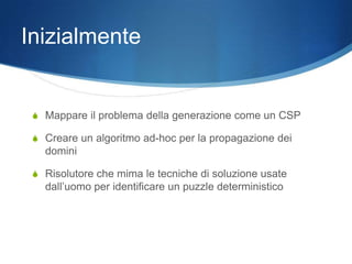 Inizialmente


 S Mappare il problema della generazione come un CSP

 S Creare un algoritmo ad-hoc per la propagazione dei
   domini

 S Risolutore che mima le tecniche di soluzione usate
   dall’uomo per identificare un puzzle deterministico
 
