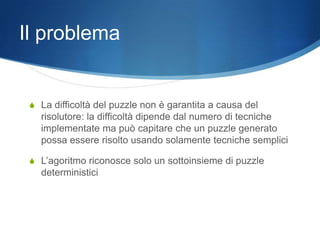 Il problema


 S La difficoltà del puzzle non è garantita a causa del
   risolutore: la difficoltà dipende dal numero di tecniche
   implementate ma può capitare che un puzzle generato
   possa essere risolto usando solamente tecniche semplici

 S L’agoritmo riconosce solo un sottoinsieme di puzzle
   deterministici
 