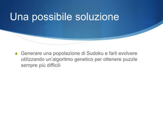 Una possibile soluzione


 S Generare una popolazione di Sudoku e farli evolvere
   utilizzando un’algoritmo genetico per ottenere puzzle
   sempre più difficili
 