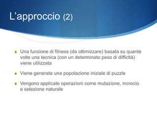 L’approccio (2)


 S Una funzione di fitness (da ottimizzare) basata su quante
   volte una tecnica (con un determinato peso di difficltà)
   viene utilizzata

 S Viene generata una popolazione iniziale di puzzle

 S Vengono applicate operazioni come mutazione, incrocio
   e selezione naturale
 
