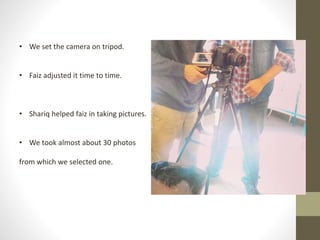 • We set the camera on tripod. 
• Faiz adjusted it time to time. 
• Shariq helped faiz in taking pictures. 
• We took almost about 30 photos 
from which we selected one. 
 