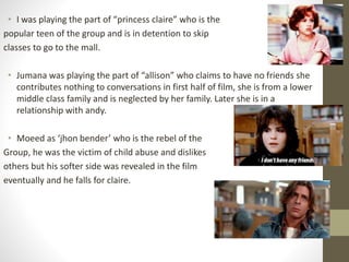 • I was playing the part of “princess claire” who is the 
popular teen of the group and is in detention to skip 
classes to go to the mall. 
• Jumana was playing the part of “allison” who claims to have no friends she 
contributes nothing to conversations in first half of film, she is from a lower 
middle class family and is neglected by her family. Later she is in a 
relationship with andy. 
• Moeed as ‘jhon bender’ who is the rebel of the 
Group, he was the victim of child abuse and dislikes 
others but his softer side was revealed in the film 
eventually and he falls for claire. 
 