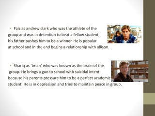 • Faiz as andrew clark who was the athlete of the 
group and was in detention to beat a fellow student, 
his father pushes him to be a winner. He is popular 
at school and in the end begins a relationship with allison. 
• Shariq as ‘brian’ who was known as the brain of the 
group. He brings a gun to school with suicidal intent 
because his parents pressure him to be a perfect academic 
student. He is in depression and tries to maintain peace in group. 
 