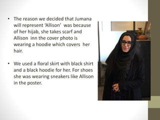 • The reason we decided that Jumana 
will represent ‘Allison’ was because 
of her hijab, she takes scarf and 
Allison inn the cover photo is 
wearing a hoodie which covers her 
hair. 
• We used a floral skirt with black shirt 
and a black hoodie for her. For shoes 
she was wearing sneakers like Allison 
in the poster. 
 