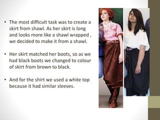 • The most difficult task was to create a 
skirt from shawl. As her skirt is long 
and looks more like a shawl wrapped , 
we decided to make it from a shawl. 
• Her skirt matched her boots, so as we 
had black boots we changed to colour 
of skirt from brown to black. 
• And for the shirt we used a white top 
because it had similar sleeves. 
 