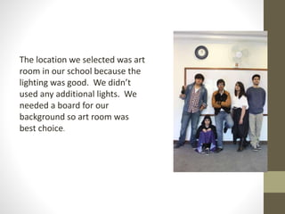 The location we selected was art 
room in our school because the 
lighting was good. We didn’t 
used any additional lights. We 
needed a board for our 
background so art room was 
best choice. 
 