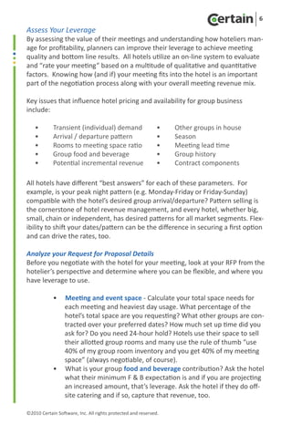 6
Assess Your Leverage
By assessing the value of their meetings and understanding how hoteliers man-
age for profitability, planners can improve their leverage to achieve meeting
quality and bottom line results. All hotels utilize an on-line system to evaluate
and “rate your meeting” based on a multitude of qualitative and quantitative
factors. Knowing how (and if) your meeting fits into the hotel is an important
part of the negotiation process along with your overall meeting revenue mix.

Key issues that influence hotel pricing and availability for group business
include:

    •	      Transient (individual) demand                     •	    Other groups in house
    •	      Arrival / departure pattern                       •	    Season
    •	      Rooms to meeting space ratio                      •	    Meeting lead time
    •	      Group food and beverage                           • 	   Group history
    •	      Potential incremental revenue                     •	    Contract components

All hotels have different “best answers” for each of these parameters. For
example, is your peak night pattern (e.g. Monday-Friday or Friday-Sunday)
compatible with the hotel’s desired group arrival/departure? Pattern selling is
the cornerstone of hotel revenue management, and every hotel, whether big,
small, chain or independent, has desired patterns for all market segments. Flex-
ibility to shift your dates/pattern can be the difference in securing a first option
and can drive the rates, too.	

Analyze your Request for Proposal Details
Before you negotiate with the hotel for your meeting, look at your RFP from the
hotelier’s perspective and determine where you can be flexible, and where you
have leverage to use.

	           •     Meeting and event space - Calculate your total space needs for
     	            each meeting and heaviest day usage. What percentage of the
	                 hotel’s total space are you requesting? What other groups are con-
	                 tracted over your preferred dates? How much set up time did you
	                 ask for? Do you need 24-hour hold? Hotels use their space to sell
	                 their allotted group rooms and many use the rule of thumb “use
	                 40% of my group room inventory and you get 40% of my meeting
	                 space” (always negotiable, of course).
	           •     What is your group food and beverage contribution? Ask the hotel
	                 what their minimum F & B expectation is and if you are projecting
	                 an increased amount, that’s leverage. Ask the hotel if they do off-
	                 site catering and if so, capture that revenue, too.

©2010 Certain Software, Inc. All rights protected and reserved.
 