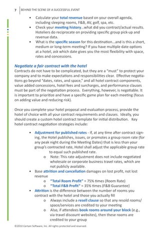 7    BEHIND THE SCENE OF A SUCCESSFUL EVENT

	           •     Calculate your total revenue based on your overall agenda, 		
	                 including sleeping rooms, F&B, AV, golf, spa, etc.
	           •     Check your meeting history...what did you contract/actual results.
	                 Hoteliers do reciprocate on providing specific group pick-up and
	                 revenue data.
	           •     What is the specific season for this destination...and is this a short,
	                 medium or long-term meeting? If you have multiple date options
	                 at a hotel, ask which date gives you the most flexibility with space,
	                 rates and concessions.
	
Negotiate a fair contract with the hotel
Contracts do not have to be complicated, but they are a “must” to protect your
company and to make expectations and responsibilities clear. Effective negotia-
tions go beyond “dates, rates, and space,” and all hotel contract components,
value added concessions, hotel fees and surcharges, and performance clauses
must be part of the negotiation process. Everything, however, is negotiable. It
is important to prioritize and have a specific game plan for each meeting (focus
on adding value and reducing risk).

Once you complete your hotel proposal and evaluation process, provide the
hotel of choice with all your contract requirements and clauses. Ideally, you
should create a custom hotel contract template for initial distribution. Key
hotel contract negotiation strategies include:

	 •              Adjustment for published rates - If, at any time after contract sign-
	                ing, the Hotel publishes, issues, or promotes a group room rate (for
	                any peak night during the Meeting Dates) that is less than your 		
	                group’s contracted rate, Hotel shall adjust the applicable group rate 	
	                          to equal such published rate.
		                     o Note: This rate adjustment does not include negotiated
	                           wholesale or corporate business travel rates, which are
		                          not publicly available.
	 •              Base attrition and cancellation damages on lost profit, not lost
	                revenue
		                     o “Total Room Profit” = 75% times (Room Rate)
		                     o “Total F&B Profit” = 35% times (F&B Guarantee)
	 •              Attrition is the difference between the number of rooms you
	                contract with the hotel and those you actually fill
		                     o Always include a resell clause so that any resold rooms/
		                          space/services are credited to your meeting
		                     o Also, if attendees book rooms around your block (e.g.,
		                          via travel discount websites), then these rooms are
		                          credited to your group
©2010 Certain Software, Inc. All rights protected and reserved.
 