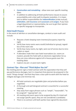 9    BEHIND THE SCENE OF A SUCCESSFUL EVENT


	           •     Construction and remodeling – allow none over specific meeting 	
	                 dates
	           •     In addition to addressing all hotel performance clauses to assure
	                 accountability and a clear path to dispute resolution, it is impor-
	                 tant to define responsibilities for indemnification (make mutual),
	                 arbitration, add insurance and successors and assigns. If you have
                  a legal department or representative, be sure to get their opinion
	                 on specific language to incorporate.	

Hotel Audit Process
In the event of attrition or cancellation damages, conduct a room audit and
include:

	           •     Request a hotel sleeping room inventory/occupancy report by
	                 night
	           •     Verify how many rooms were resold (individual or group), regard-
	                 less of the room rate
	           •     Verify how many rooms, by night, were out of service due to reno-
	                  vation or repair
	           •     If attendees make their own hotel reservations (vs. rooms on
	                 master), provide the hotel with an electronic registration list so
	                 they can cross reference against all in-house guests over the
	                 meeting dates
	           •     Capture any pre- or post-room nights
	
Contract Tips - Plan and “Think Before You Ink”
No meeting planner signs a hotel contract with the expectation that they will
pay performance damages, but it is important that planners be prepared in the
event “things change” and that they have a clear path to work with the hotel to
mitigate damages and minimize risk.

	           •     All hotel contracts are negotiable (plan and prioritize before you
                  negotiate)
	           •     A thorough and well designed contract is essential for a successful
	                 meeting
	           •     Stay away from vague phrases such as “ample”, “reasonable”, “to
	                 be assigned”, “appropriate”, etc.
	           •     All meeting and event space to be assigned by day (if a hotel will
	                 not assign specific space, they are not considered a candidate)
	           •     There is no contract until both parties have signed the document



©2010 Certain Software, Inc. All rights protected and reserved.
 