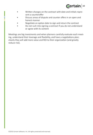 10

	 •	                     Written changes on the contract with date and initials repre-
		                       sent a counteroffer
	 •	                     Discuss areas of dispute and counter offers in an open and 		
		                       honest manner
	 •	                     Negotiate an option date to sign and return the contract
	 •	                     Do not rush into signing a contract if you do not understand
		                       or agree with its content

Meetings are big investments and when planners carefully evaluate each meet-
ing, understand their leverage and flexibility, and have a negotiations plan;
clearly they will add more value and ROI to their organization (and greatly
reduce risk).




©2010 Certain Software, Inc. All rights protected and reserved.
 