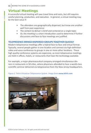 11 BEHIND THE SCENE OF A SUCCESSFUL EVENT

Virtual Meetings
A successful virtual meeting will save travel time and costs, but still requires
careful planning, production, and execution. In general, a virtual meeting may
be the best value if:

	           •     The attendees are geographically dispersed, but know one another
	                 well from past experience
	           •     The content to deliver is brief and centered on a single topic
	           •     Or, the meeting is a short introduction used to determine if further
	                 discussions and face-to-face meetings are justified

Telepresence brings dispersed groups together quickly
Modern telepresence meetings offer a hybrid face-to-face and virtual format.
Typically, several people gather in one location and connect via high-definition
video and voice conference to groups in one or more other locations. These
high quality conference systems are expensive, so most telepresence meetings
are held in offices, hotels, or restaurants that have the technology available.

For example, a major pharmaceutical company arranged simultaneous din-
ners in restaurants in 50 cities, where physicians attended to hear a world-class
scientific seminar delivered via telepresence from the New Jersey headquarters.

Figure 2. Teliris VirtuaLive Telepresence System. Image from www.teliris.com




©2010 Certain Software, Inc. All rights protected and reserved.
 