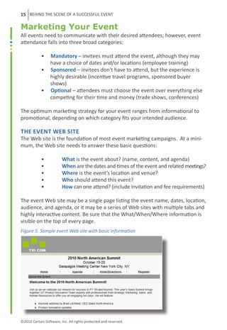 15 BEHIND THE SCENE OF A SUCCESSFUL EVENT

Marketing Your Event
All events need to communicate with their desired attendees; however, event
attendance falls into three broad categories:

	           •     Mandatory – invitees must attend the event, although they may 		
	                 have a choice of dates and/or locations (employee training)
	           •     Sponsored – invitees don’t have to attend, but the experience is
	                 highly desirable (incentive travel programs, sponsored buyer
	                 shows)
	           •     Optional – attendees must choose the event over everything else
	                 competing for their time and money (trade shows, conferences)

The optimum marketing strategy for your event ranges from informational to
promotional, depending on which category fits your intended audience.

The Event Web Site
The Web site is the foundation of most event marketing campaigns. At a mini-
mum, the Web site needs to answer these basic questions:

	           •	           What is the event about? (name, content, and agenda)
	           •	           When are the dates and times of the event and related meetings?
	           •	           Where is the event’s location and venue?
	           •	           Who should attend this event?
	           •	           How can one attend? (include invitation and fee requirements)

The event Web site may be a single page listing the event name, dates, location,
audience, and agenda, or it may be a series of Web sites with multiple tabs and
highly interactive content. Be sure that the What/When/Where information is
visible on the top of every page.
Figure 5. Sample event Web site with basic information




©2010 Certain Software, Inc. All rights protected and reserved.
 