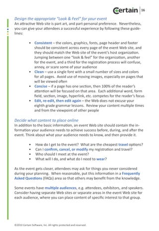 16

Design the appropriate “Look & Feel” for your event
An attractive Web site is part art, and part personal preference. Nevertheless,
you can give your attendees a successful experience by following these guide-
lines:

	           • Consistent – the colors, graphics, fonts, page header and footer
	             should be consistent across every page of the event Web site, and
	             they should match the Web site of the event’s host organization.
	             Jumping between one “look & feel” for the organization, another
	             for the event, and a third for the registration process will confuse,
	             annoy, or scare some of your audience
	           • Clean – use a single font with a small number of sizes and colors
	             for all pages. Avoid use of moving images, especially on pages that
	             will be viewed often
	           • Concise – if a page has one section, then 100% of the reader’s
	             attention will be focused on that area. Each additional word, form
	             field, section, image, hyperlink, etc. competes for the reader’s focus
	           • Edit, re-edit, then edit again – the Web does not excuse your
	             eighth grade grammar lessons. Review your content multiple times
	             and from the viewpoint of other people

Decide what content to place online
In addition to the basic information, an event Web site should contain the in-
formation your audience needs to achieve success before, during, and after the
event. Think about what your audience needs to know, and then provide it.

	           •     How do I get to the event? What are the cheapest travel options?
	           •     Can I confirm, cancel, or modify my registration and travel?
	           •     Who should I meet at the event?
	           •     What will I do, and what do I need to wear?

As the event gets closer, attendees may ask for things you never considered
during your planning. When reasonable, put this information in a Frequently
Asked Questions (FAQs) area so that others may benefit from the knowledge.

Some events have multiple audiences, e.g. attendees, exhibitors, and speakers.
Consider having separate Web sites or separate areas in the event Web site for
each audience, where you can place content of specific interest to that group.




©2010 Certain Software, Inc. All rights protected and reserved.
 