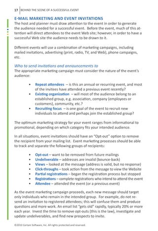 17 BEHIND THE SCENE OF A SUCCESSFUL EVENT

E-mail Marketing and Event Invitations
The host and planner must draw attention to the event in order to generate
the audience needed for a successful event. Before the event, much of this at-
tention will direct attendees to the event Web site; however, in order to have a
successful Web site the audience needs to be drawn to it.

Different events will use a combination of marketing campaigns, including
mailed invitations, advertising (print, radio, TV, and Web), phone campaigns,
etc.

Who to send invitations and announcements to
The appropriate marketing campaign must consider the nature of the event’s
audience:

	           •     Repeat attendees – is this an annual or recurring event, and most
	                 of the invitees have attended a previous event recently?	
	           •     Existing organization – will most of the audience belong to an
	                 established group, e.g. association, company (employees or
	                 customers), community, etc.?
	           •     Recruiting focus – is one goal of the event to recruit new
	                 individuals to attend and perhaps join the established group?

The optimum marketing strategy for your event ranges from informational to
promotional, depending on which category fits your intended audience.

In all situations, event invitations should have an “Opt-out” option to remove
the recipient from your mailing list. Event marketing processes should be able
to track and separate the following groups of recipients:

	           •     Opt-out – want to be removed from future mailings
	           •     Undeliverable – addresses are invalid (bounce-back)
	           •     Views – looked at the message (address is valid, but no response)
	           •     Click-throughs – took action from the message to view the Website
	           •     Partial registrations – began the registration process but stopped
	           •     Registrations – complete registrations who intend to attend the event
	           •     Attendee – attended the event (or a previous event)

As the event marketing campaign proceeds, each new message should target
only individuals who remain in the intended group. For example, do not re-
send an invitation to registered attendees; this will confuse them and produce
questions and more work. An email list “gets old” rapidly, typically 20% or more
each year. Invest the time to remove opt-outs (this is the law), investigate and
update undeliverables, and find new prospects to invite.

©2010 Certain Software, Inc. All rights protected and reserved.
 