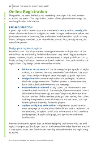 19 BEHIND THE SCENE OF A SUCCESSFUL EVENT

Online Registration
The goal of the event Web site and marketing campaigns is to lead invitees
to attend the event. The registration process allows planners to manage the
resulting flood of information.

Pre-Registration
A good registration process captures attendee data early and accurately; this
allows planners to forecast budgets and make changes to the event before ma-
jor expenses incur. Conversely, late and inaccurate information results in long
hours, unhappy attendees, poor attendance, unused food, empty rooms, and
wasteful expenses.

Design your registration form
Hyperlinks and tabs allow readers to navigate between multiple areas of the
event Web site and quickly find the information they need. Registration pro-
cesses, however, should be linear - attendees need a simple path from start to
finish, or they are likely to become confused, make mistakes, and abandon the
registration. Key design points to consider include:

	           •     Minimum instructions – if the form requires paragraphs of expla-
	                 nations, it is doomed because people don’t read them. Use tool-
	                 tips, hints, and plain-English error messages to guide registrants	
	           •     Straightforward – once the registration process begins, reduce or
	                 eliminate navigation options. The best process is to complete one
	                 form, then submit and move on to the next page	
           	•     Reduce the data collected – only collect the minimum data re-
                  quired for each individual. For example, if your company’s fax ma-
                  chine broke three years ago and wasn’t replaced, then don’t col-
                  lect fax number. If the attendee picks golf over tennis, then collect
                  and require questions about club rentals and tee times, but skip
                  follow-up fields intended for tennis players	
            •      Review, Verify, Pay, and Confirm – registration processes may
                  need one page or ten, but they all should end with a review of the
                  data entered, an option to edit that information, a final checkout
                  (and payment, if applicable) page, and a printable and email
                  confirmation	

Planners sometimes spend days or weeks designing their event Web site and
registration process, but forget that an attendee will consider the effort a waste
if they spend more than five minutes learning about the event and registering
to attend.


©2010 Certain Software, Inc. All rights protected and reserved.
 