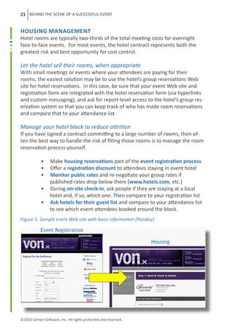 21 BEHIND THE SCENE OF A SUCCESSFUL EVENT


Housing Management
Hotel rooms are typically two-thirds of the total meeting costs for overnight
face-to-face events. For most events, the hotel contract represents both the
greatest risk and best opportunity for cost control.

Let the hotel sell their rooms, when appropriate
With small meetings or events where your attendees are paying for their
rooms, the easiest solution may be to use the hotel’s group reservations Web
site for hotel reservations. In this case, be sure that your event Web site and
registration form are integrated with the hotel reservation form (via hyperlinks
and custom messaging), and ask for report-level access to the hotel’s group res-
ervation system so that you can keep track of who has made room reservations
and compare that to your attendance list.

Manage your hotel block to reduce attrition
If you have signed a contract committing to a large number of rooms, then of-
ten the best way to handle the risk of filling those rooms is to manage the room
reservation process yourself.

	           •     Make housing reservations part of the event registration process
	           •     Offer a registration discount to attendees staying in event hotel
	           •     Monitor public rates and re-negotiate your group rates if
	                 published rates drop below them (www.hotels.com, etc.)
	           •     During on-site check-in, ask people if they are staying at a local
	                 hotel and, if so, which one. Then compare to your registration list
	           •     Ask hotels for their guest list and compare to your attendance list
	                 to see which event attendees booked around the block.
Figure 5. Sample event Web site with basic information (Passkey)




©2010 Certain Software, Inc. All rights protected and reserved.
 