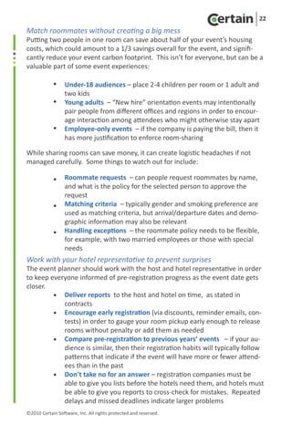 22
Match roommates without creating a big mess
Putting two people in one room can save about half of your event’s housing
costs, which could amount to a 1/3 savings overall for the event, and signifi-
cantly reduce your event carbon footprint. This isn’t for everyone, but can be a
valuable part of some event experiences:

	           •  Under-18 audiences – place 2-4 children per room or 1 adult and
	              two kids
	           •		 adults – “New hire” orientation events may intentionally
               Young
	              pair people from different offices and regions in order to encour-
               age interaction among attendees who might otherwise stay apart
	           •	 Employee-only events – if the company is paying the bill, then it
               has more justification to enforce room-sharing

While sharing rooms can save money, it can create logistic headaches if not
managed carefully. Some things to watch out for include:

	           • Roommate requests – can people request roommates by name,
	             and what is the policy for the selected person to approve the
              request
	             Matching criteria – typically gender and smoking preference are
            •		
	             used as matching criteria, but arrival/departure dates and demo-
              graphic information may also be relevant
	           • Handling exceptions – the roommate policy needs to be flexible,
              for example, with two married employees or those with special
              needs
Work with your hotel representative to prevent surprises
The event planner should work with the host and hotel representative in order
to keep everyone informed of pre-registration progress as the event date gets
closer.
	        • Deliver reports to the host and hotel on time, as stated in
	           contracts
	        •		Encourage early registration (via discounts, reminder emails, con-
	           tests) in order to gauge your room pickup early enough to release
            rooms without penalty or add them as needed
	        • Compare pre-registration to previous years’ events – if your au-
	           dience is similar, then their registration habits will typically follow
            patterns that indicate if the event will have more or fewer attend-
            ees than in the past
	        •	 Don’t take no for an answer – registration companies must be
            able to give you lists before the hotels need them, and hotels must
            be able to give you reports to cross-check for mistakes. Repeated
            delays and missed deadlines indicate larger problems
©2010 Certain Software, Inc. All rights protected and reserved.
 