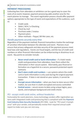 23 BEHIND THE SCENE OF A SUCCESSFUL EVENT
Payment Processing
Collecting fees from attendees or exhibitors can be a good way to cover the
costs of an event; however, payment processing adds another area for the
event planner to manage. The event registration process should offer payment
options appropriate to the type of event and expectations of the audience, such
as:
	         • Credit cards
	         • Debit / ACH / e-Checking
	         • Check by mail
	         • Purchase order / invoice
	         • Payment plans
	         • Other methods – Paypal, Bill Me Later, etc.
Handle payments securely every time
Regardless of the payment method, financial transactions involve the exchange
of sensitive information between the attendee and event. Planners must
ensure that privacy safeguards and data security of the payment process meet
local laws and regulations. Events are fraud targets, and the loss of credit card
numbers or other financial information can be embarrassing or disastrous to an
event. Key points to consider include:
	
	         • Never email credit card or bank information – if a hotel needs
	             credit card guarantees from attendees, have them collect the
	             information in their secure system. Alternately, pass financial in-
              formation via a hyperlink to a secure, password-protected report-
              contracts
	         •		 store credit card numbers – use systems where the credit
              Don’t
	             card or bank information is only used during the original payment
              transaction. If data is not stored on your system, it cannot be
	             stolen
	         • Encrypt secure information – when you have to store secure infor-
              mation, be sure that it is both encrypted and access-controlled
	         •	 Control access – secure access to data using unique logins, pass-
              words, and employee background and credit checks

PCI - accept credit cards online, without headaches
Fortunately for event planners, many technology vendors offer registration sys-
tems with integrated credit card processing that is compliant with the Payment
Card Industry Data Security Standards (PCI DSS). Look for “PCI Level 1 Compli-
ance” with your vendor, and periodically review their required annual audit
report to make sure you can rest easy.



©2010 Certain Software, Inc. All rights protected and reserved.
 