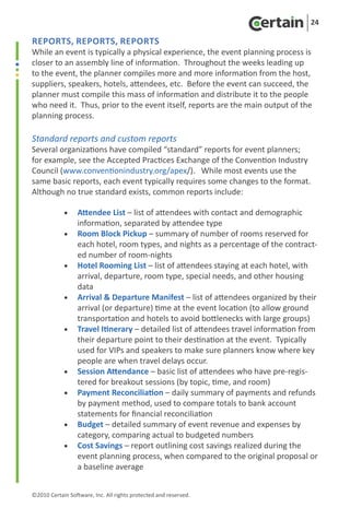24

Reports, Reports, Reports
While an event is typically a physical experience, the event planning process is
closer to an assembly line of information. Throughout the weeks leading up
to the event, the planner compiles more and more information from the host,
suppliers, speakers, hotels, attendees, etc. Before the event can succeed, the
planner must compile this mass of information and distribute it to the people
who need it. Thus, prior to the event itself, reports are the main output of the
planning process.

Standard reports and custom reports
Several organizations have compiled “standard” reports for event planners;
for example, see the Accepted Practices Exchange of the Convention Industry
Council (www.conventionindustry.org/apex/). While most events use the
same basic reports, each event typically requires some changes to the format.
Although no true standard exists, common reports include:

	           •  Attendee List – list of attendees with contact and demographic
	              information, separated by attendee type
	           •		 Block Pickup – summary of number of rooms reserved for
               Room
	              each hotel, room types, and nights as a percentage of the contract-
               ed number of room-nights
	           • Hotel Rooming List – list of attendees staying at each hotel, with
               arrival, departure, room type, special needs, and other housing
               data
	           •	 Arrival & Departure Manifest – list of attendees organized by their
               arrival (or departure) time at the event location (to allow ground
               transportation and hotels to avoid bottlenecks with large groups)
	           • Travel Itinerary – detailed list of attendees travel information from
               their departure point to their destination at the event. Typically
               used for VIPs and speakers to make sure planners know where key
               people are when travel delays occur.
	           • Session Attendance – basic list of attendees who have pre-regis-
               tered for breakout sessions (by topic, time, and room)
	           • Payment Reconciliation – daily summary of payments and refunds
               by payment method, used to compare totals to bank account
               statements for financial reconciliation
	           • Budget – detailed summary of event revenue and expenses by
               category, comparing actual to budgeted numbers
	           • Cost Savings – report outlining cost savings realized during the
               event planning process, when compared to the original proposal or
               a baseline average


©2010 Certain Software, Inc. All rights protected and reserved.
 